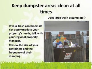 Keep dumpster areas clean at all
               times
                                Does large trash accumulate ?

• If your trash containers do
  not accommodate your
  property’s needs, talk with
  your regional property
  manager.
• Review the size of your
  containers and the
  frequency of their
  dumping.
 