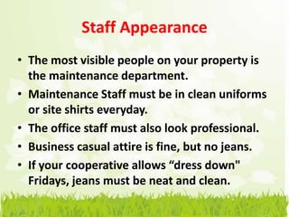 Staff Appearance
• The most visible people on your property is
  the maintenance department.
• Maintenance Staff must be in clean uniforms
  or site shirts everyday.
• The office staff must also look professional.
• Business casual attire is fine, but no jeans.
• If your cooperative allows “dress down"
  Fridays, jeans must be neat and clean.
 