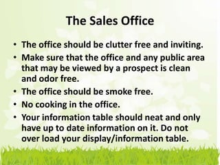The Sales Office
• The office should be clutter free and inviting.
• Make sure that the office and any public area
  that may be viewed by a prospect is clean
  and odor free.
• The office should be smoke free.
• No cooking in the office.
• Your information table should neat and only
  have up to date information on it. Do not
  over load your display/information table.
 