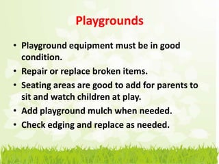 Playgrounds
• Playground equipment must be in good
  condition.
• Repair or replace broken items.
• Seating areas are good to add for parents to
  sit and watch children at play.
• Add playground mulch when needed.
• Check edging and replace as needed.
 