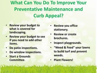 What Can You Do To Improve Your
    Preventative Maintenance and
            Curb Appeal?
• Review your budget to       • Review you office
  what is covered for           stationary.
  landscaping.
                              • Review or create
• Review your budget to see     brochures.
  if you need to add other
  items.                      • Inspect playgrounds.
• Do patio inspections.       • “Weed & Feed” your lawns
• Do window inspections.        to build turf and prevent
• Start a Grounds               weeds.
  Committee.                  • Plant Flowers!
 