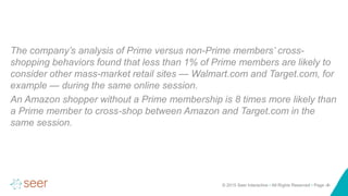 © 2015 Seer Interactive • All Rights Reserved • Page ‹#›
The company’s analysis of Prime versus non-Prime members’ cross-
shopping behaviors found that less than 1% of Prime members are likely to
consider other mass-market retail sites — Walmart.com and Target.com, for
example — during the same online session.
An Amazon shopper without a Prime membership is 8 times more likely than
a Prime member to cross-shop between Amazon and Target.com in the
same session.
 
