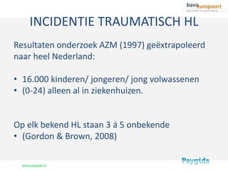 INCIDENTIE TRAUMATISCH HL
Resultaten onderzoek AZM (1997) geëxtrapoleerd
naar heel Nederland:

• 16.000 kinderen/ jongeren/ jong volwassenen
• (0-24) alleen al in ziekenhuizen.


Op elk bekend HL staan 3 á 5 onbekende
• (Gordon & Brown, 2008)
 