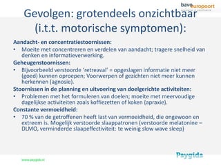 Gevolgen: grotendeels onzichtbaar
      (i.t.t. motorische symptomen):
Aandacht- en concentratiestoornissen:
• Moeite met concentreren en verdelen van aandacht; tragere snelheid van
   denken en informatieverwerking.
Geheugenstoornissen:
• Bijvoorbeeld verstoorde ‘retreaval’ = opgeslagen informatie niet meer
   (goed) kunnen oproepen; Voorwerpen of gezichten niet meer kunnen
   herkennen (agnosie).
Stoornissen in de planning en uitvoering van doelgerichte activiteiten:
• Problemen met het formuleren van doelen; moeite met meervoudige
   dagelijkse activiteiten zoals koffiezetten of koken (apraxie).
Constante vermoeidheid:
• 70 % van de getroffenen heeft last van vermoeidheid, die ongewoon en
   extreem is. Mogelijk verstoorde slaappatronen (verstoorde melatonine –
   DLMO, verminderde slaapeffectiviteit: te weinig slow wave sleep)
 