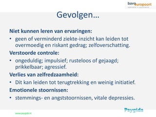 Gevolgen…
Niet kunnen leren van ervaringen:
• geen of verminderd ziekte-inzicht kan leiden tot
  overmoedig en riskant gedrag; zelfoverschatting.
Verstoorde controle:
• ongeduldig; impulsief; rusteloos of gejaagd;
  prikkelbaar; agressief.
Verlies van zelfredzaamheid:
• Dit kan leiden tot terugtrekking en weinig initiatief.
Emotionele stoornissen:
• stemmings- en angststoornissen, vitale depressies.
 