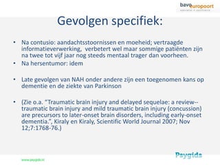 Gevolgen specifiek:
• Na contusio: aandachtsstoornissen en moeheid; vertraagde
  informatieverwerking, verbetert wel maar sommige patiënten zijn
  na twee tot vijf jaar nog steeds mentaal trager dan voorheen.
• Na hersentumor: idem

• Late gevolgen van NAH onder andere zijn een toegenomen kans op
  dementie en de ziekte van Parkinson

• (Zie o.a. “Traumatic brain injury and delayed sequelae: a review--
  traumatic brain injury and mild traumatic brain injury (concussion)
  are precursors to later-onset brain disorders, including early-onset
  dementia.”, Kiraly en Kiraly, Scientific World Journal 2007; Nov
  12;7:1768-76.)
 