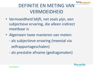 DEFINITIE EN METING VAN
            VERMOEIDHEID
• Vermoeidheid blijft, net zoals pijn, een
  subjectieve ervaring, die alleen indirect
  meetbaar is
• Algemeen twee manieren van meten:
  - als subjectieve ervaring (meestal via
    zelfrapportageschalen)
  - als prestatie afname (gedragsmaten)
 