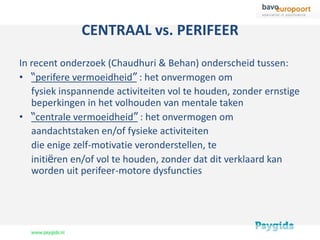 CENTRAAL vs. PERIFEER
In recent onderzoek (Chaudhuri & Behan) onderscheid tussen:
• “perifere vermoeidheid” : het onvermogen om
   fysiek inspannende activiteiten vol te houden, zonder ernstige
   beperkingen in het volhouden van mentale taken
• “centrale vermoeidheid” : het onvermogen om
   aandachtstaken en/of fysieke activiteiten
   die enige zelf-motivatie veronderstellen, te
   initiëren en/of vol te houden, zonder dat dit verklaard kan
   worden uit perifeer-motore dysfuncties
 