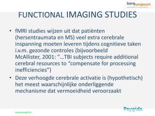 FUNCTIONAL IMAGING STUDIES
• fMRI studies wijzen uit dat patiënten
  (hersentraumata en MS) veel extra cerebrale
  inspanning moeten leveren tijdens cognitieve taken
  i.v.m. gezonde controles (bijvoorbeeld
  McAllister, 2001: ”…TBI subjects require additional
  cerebral resources to “compensate for processing
  inefficiencies”)
• Deze verhoogde cerebrale activatie is (hypothetisch)
  het meest waarschijnlijke onderliggende
  mechanisme dat vermoeidheid veroorzaakt
 