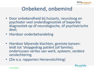 Onbekend, onbemind
• Door onbekendheid bij huisarts, neuroloog en
  psychiater veel onderdiagnostiek of beperkte
  diagnostiek op óf neurologische, óf psychiatrische
  deel;
• Hierdoor onderbehandeling

• Hierdoor blijvende klachten, gemiste kansen:
  leidt tot ‘shopgedrag patiënt (of familie);
  ondertussen verlies van werk, systeem, verdere
  verslechtering
• (Zie o.a. rapporten Hersenstichting)
 