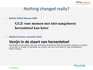 Nothing changed really?
•   Bulletin VWS 6 februari 1998:

           GGZ voor mensen met niet-aangeboren
           hersenletsel kan beter

•   Medisch Contact, november 2010:

    Venijn in de staart van hersenletsel
    Hersenletsel wordt steeds meer een chronische aandoening. Maar de medische aandacht is meestal
    na een jaar al verslapt. De gevolgen zijn ernstig, ook voor het thuisfront, zegt revalidatiearts
    Marion Geboers.
 