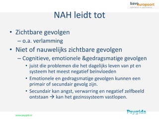 NAH leidt tot
• Zichtbare gevolgen
  – o.a. verlamming
• Niet of nauwelijks zichtbare gevolgen
  – Cognitieve, emotionele &gedragsmatige gevolgen
     • juist die problemen die het dagelijks leven van pt en
       systeem het meest negatief beïnvloeden
     • Emotionele en gedragsmatige gevolgen kunnen een
       primair of secundair gevolg zijn.
     • Secundair kan angst, verwarring en negatief zelfbeeld
       ontstaan  kan het gezinssysteem vastlopen.
 