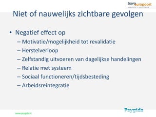 Niet of nauwelijks zichtbare gevolgen

• Negatief effect op
  – Motivatie/mogelijkheid tot revalidatie
  – Herstelverloop
  – Zelfstandig uitvoeren van dagelijkse handelingen
  – Relatie met systeem
  – Sociaal functioneren/tijdsbesteding
  – Arbeidsreintegratie
 