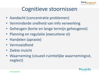 Cognitieve stoornissen
•   Aandacht (concentratie problemen)
•   Verminderde snelheid van info verwerking
•   Geheugen (korte en lange termijn geheugenst)
•   Planning en regulatie (executieve st)
•   Handelen (apraxie)
•   Vermoeidheid
•   Ziekte-inzicht
•   Waarneming (visueel-ruimtelijke waarnemingsst,
    neglect)
 