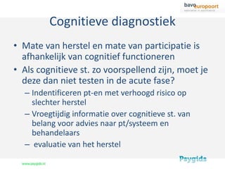 Cognitieve diagnostiek
• Mate van herstel en mate van participatie is
  afhankelijk van cognitief functioneren
• Als cognitieve st. zo voorspellend zijn, moet je
  deze dan niet testen in de acute fase?
  – Indentificeren pt-en met verhoogd risico op
    slechter herstel
  – Vroegtijdig informatie over cognitieve st. van
    belang voor advies naar pt/systeem en
    behandelaars
  – evaluatie van het herstel
 