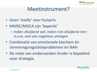 Meetinstrument?
• Geen ‘snelle’ voor huisarts
• MMSE/MOCA zijn ‘beperkt’
  – Indien afwijkend wel, indien niet afwijkend niet –
    m.a.w. veel vals negatieve uitslagen
• Combinatie van emotionele klachten én
  stemmingsregulatieproblemen én NAH
• De mate van ondervonden hinder is bepalend
  voor strategie.
 
