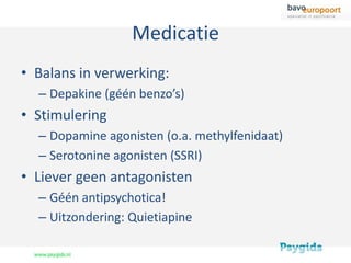 Medicatie
• Balans in verwerking:
  – Depakine (géén benzo’s)
• Stimulering
  – Dopamine agonisten (o.a. methylfenidaat)
  – Serotonine agonisten (SSRI)
• Liever geen antagonisten
  – Géén antipsychotica!
  – Uitzondering: Quietiapine
 