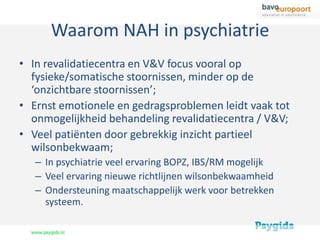 Waarom NAH in psychiatrie
• In revalidatiecentra en V&V focus vooral op
  fysieke/somatische stoornissen, minder op de
  ‘onzichtbare stoornissen’;
• Ernst emotionele en gedragsproblemen leidt vaak tot
  onmogelijkheid behandeling revalidatiecentra / V&V;
• Veel patiënten door gebrekkig inzicht partieel
  wilsonbekwaam;
   – In psychiatrie veel ervaring BOPZ, IBS/RM mogelijk
   – Veel ervaring nieuwe richtlijnen wilsonbekwaamheid
   – Ondersteuning maatschappelijk werk voor betrekken
     systeem.
 