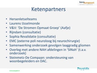Ketenpartners
• Hersenletselteams
• Laurens IJsselmonde
• V&V: ‘De Stromen Opmaat Groep’ (Aafje)
• Rijndam (consultatie)
• Sophia Revalidatie (consultatie)
• EMC (externe poli neuroloog bij neurochirurgie)
• Samenwerking onderzoek gevolgen laaggradig gliomen
• Overleg met andere NAH afdelingen in ‘SINah’ (t.a.v.
  onderzoek)
• Steinmetz-De Compaan: ondersteuning van
  woonbegeleiders en DAC.
 