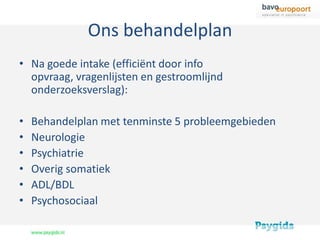 Ons behandelplan
• Na goede intake (efficiënt door info
  opvraag, vragenlijsten en gestroomlijnd
  onderzoeksverslag):

•   Behandelplan met tenminste 5 probleemgebieden
•   Neurologie
•   Psychiatrie
•   Overig somatiek
•   ADL/BDL
•   Psychosociaal
 