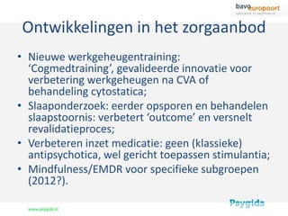 Ontwikkelingen in het zorgaanbod
• Nieuwe werkgeheugentraining:
  ‘Cogmedtraining’, gevalideerde innovatie voor
  verbetering werkgeheugen na CVA of
  behandeling cytostatica;
• Slaaponderzoek: eerder opsporen en behandelen
  slaapstoornis: verbetert ‘outcome’ en versnelt
  revalidatieproces;
• Verbeteren inzet medicatie: geen (klassieke)
  antipsychotica, wel gericht toepassen stimulantia;
• Mindfulness/EMDR voor specifieke subgroepen
  (2012?).
 
