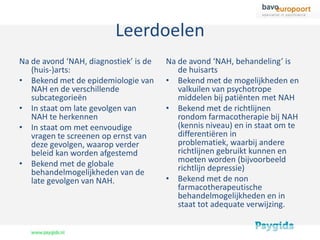 Leerdoelen
Na de avond ‘NAH, diagnostiek’ is de   Na de avond ‘NAH, behandeling’ is
   (huis-)arts:                           de huisarts
• Bekend met de epidemiologie van      • Bekend met de mogelijkheden en
   NAH en de verschillende                valkuilen van psychotrope
   subcategorieën                         middelen bij patiënten met NAH
• In staat om late gevolgen van        • Bekend met de richtlijnen
   NAH te herkennen                       rondom farmacotherapie bij NAH
• In staat om met eenvoudige              (kennis niveau) en in staat om te
   vragen te screenen op ernst van        differentiëren in
   deze gevolgen, waarop verder           problematiek, waarbij andere
   beleid kan worden afgestemd            richtlijnen gebruikt kunnen en
• Bekend met de globale                   moeten worden (bijvoorbeeld
   behandelmogelijkheden van de           richtlijn depressie)
   late gevolgen van NAH.              • Bekend met de non
                                          farmacotherapeutische
                                          behandelmogelijkheden en in
                                          staat tot adequate verwijzing.
 