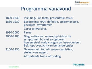 Programma vanavond
1800-1830    Inleiding, Pre-toets, presentatie casus
1830-1930    Bespreking: NAH: definitie, epidemiologie,
             gevolgen, symptomen.
             Casus uitwerking.
1930-2000    Pauze
2000-2100    Diagnostiek van neuropsychiatrische
             symptomen bij niet aangeboren
             hersenletsel: rode vlaggen en ‘eye-openers’.
             Beknopt overzicht van behandelopties
2100-2130    Gelegenheid tot inbrengen casuistiek,
             stellen van vragen.
             Afrondende toets, afronding.
 