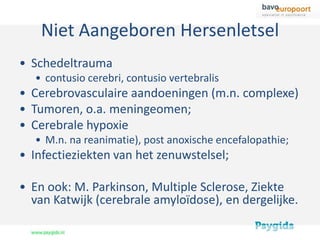 Niet Aangeboren Hersenletsel
• Schedeltrauma
  • contusio cerebri, contusio vertebralis
• Cerebrovasculaire aandoeningen (m.n. complexe)
• Tumoren, o.a. meningeomen;
• Cerebrale hypoxie
  • M.n. na reanimatie), post anoxische encefalopathie;
• Infectieziekten van het zenuwstelsel;

• En ook: M. Parkinson, Multiple Sclerose, Ziekte
  van Katwijk (cerebrale amyloïdose), en dergelijke.
 