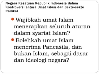 Negara Kesatuan Republik Indonesia dalam
Kontroversi antara Umat Islam dan Sekte-sekte
Radikal
Wajibkah umat Islam
menerapkan seluruh aturan
dalam syariat Islam?
Bolehkah umat Islam
menerima Pancasila, dan
bukan Islam, sebagai dasar
dan ideologi negara?
 