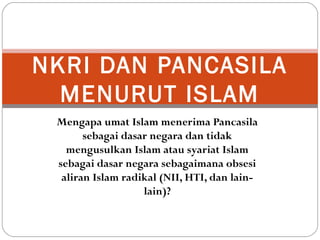 Mengapa umat Islam menerima Pancasila
sebagai dasar negara dan tidak
mengusulkan Islam atau syariat Islam
sebagai dasar negara sebagaimana obsesi
aliran Islam radikal (NII, HTI, dan lain-
lain)?
NKRI DAN PANCASILA
MENURUT ISLAM
 