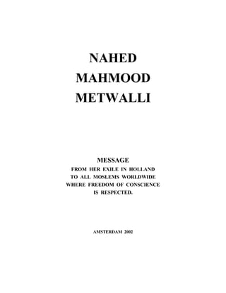 NAHED
  MAHMOOD
  METWALLI



        MESSAGE
 FROM HER EXILE IN HOLLAND
 TO ALL MOSLEMS WORLDWIDE
WHERE FREEDOM OF CONSCIENCE
        IS RESPECTED.




       AMSTERDAM 2002
 