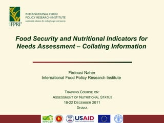 Food Security and Nutritional Indicators for
Needs Assessment – Collating Information



                       Firdousi Naher
        International Food Policy Research Institute


                    TRAINING COURSE ON:
              ASSESSMENT OF NUTRITIONAL STATUS
                   18-22 DECEMBER 2011
                           DHAKA
 
