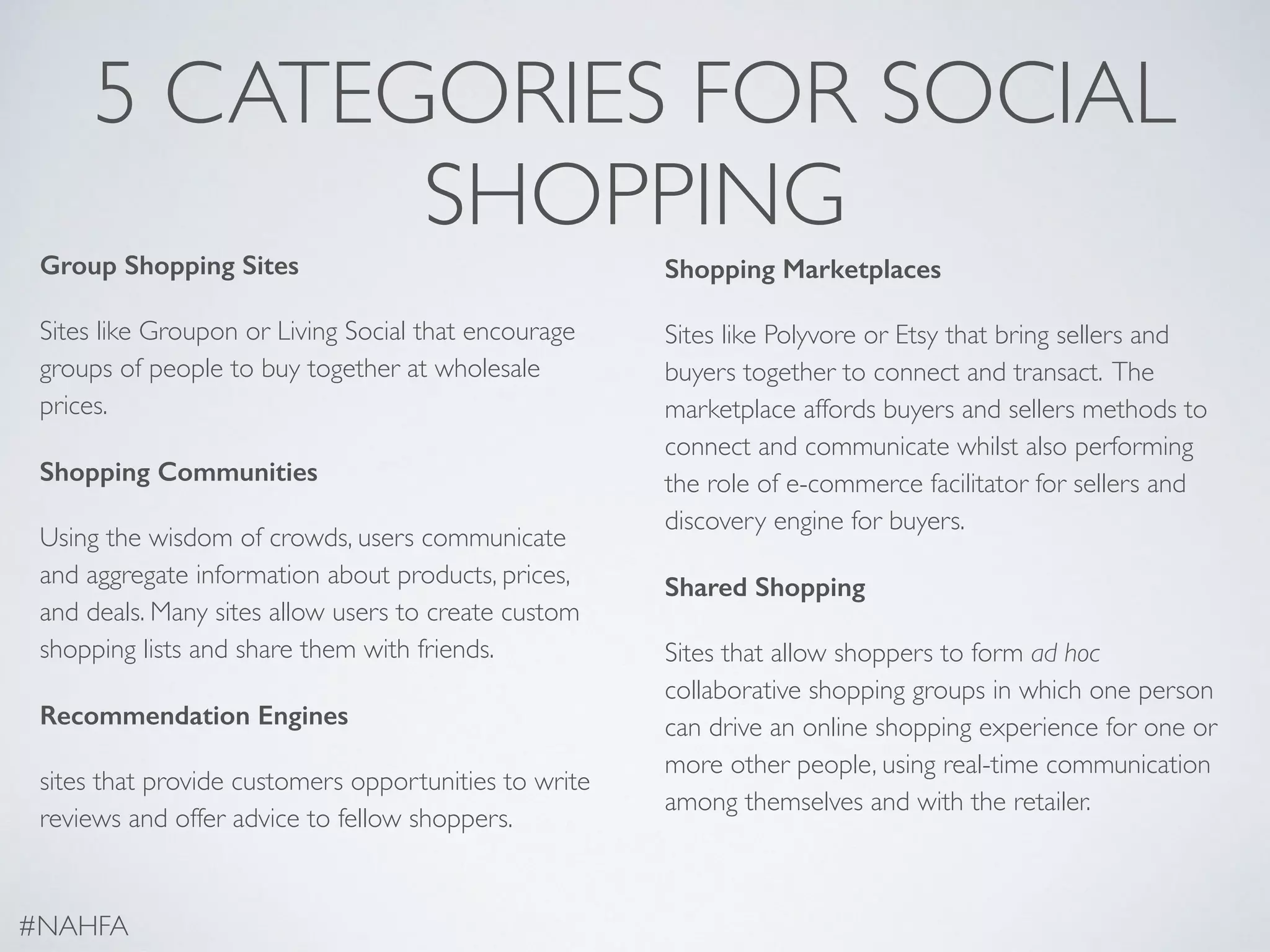 5 CATEGORIES FOR SOCIAL
SHOPPING
Group Shopping Sites
Sites like Groupon or Living Social that encourage
groups of people to buy together at wholesale
prices.
Shopping Communities
Using the wisdom of crowds, users communicate
and aggregate information about products, prices,
and deals. Many sites allow users to create custom
shopping lists and share them with friends.
Recommendation Engines
sites that provide customers opportunities to write
reviews and offer advice to fellow shoppers.
Shopping Marketplaces
Sites like Polyvore or Etsy that bring sellers and
buyers together to connect and transact. The
marketplace affords buyers and sellers methods to
connect and communicate whilst also performing
the role of e-commerce facilitator for sellers and
discovery engine for buyers.
Shared Shopping
Sites that allow shoppers to form ad hoc
collaborative shopping groups in which one person
can drive an online shopping experience for one or
more other people, using real-time communication
among themselves and with the retailer.
#NAHFA
 