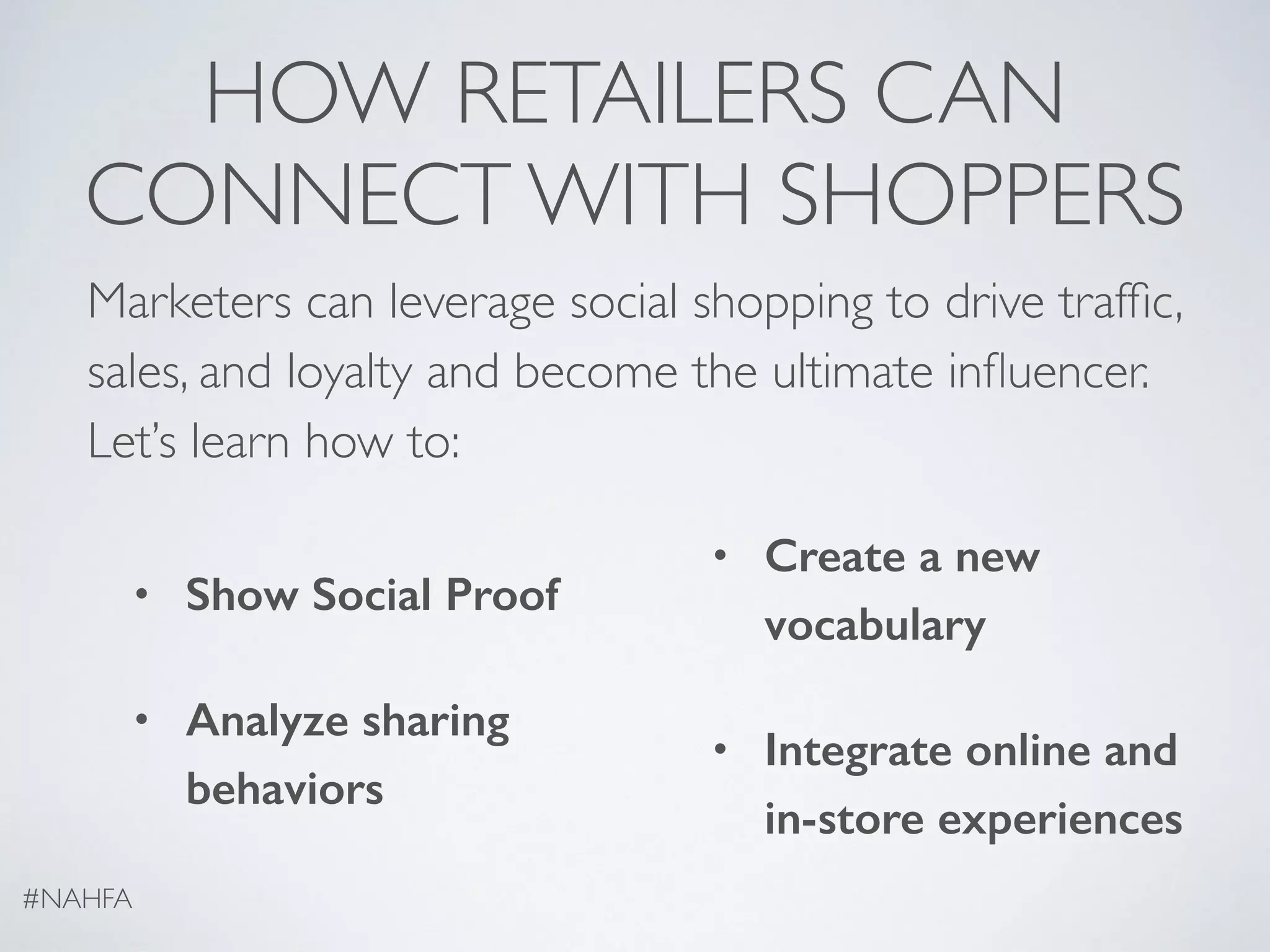 HOW RETAILERS CAN
CONNECT WITH SHOPPERS
Marketers can leverage social shopping to drive trafﬁc,
sales, and loyalty and become the ultimate inﬂuencer.
Let’s learn how to:
• Show Social Proof
• Analyze sharing
behaviors
• Create a new
vocabulary
• Integrate online and
in-store experiences
#NAHFA
 