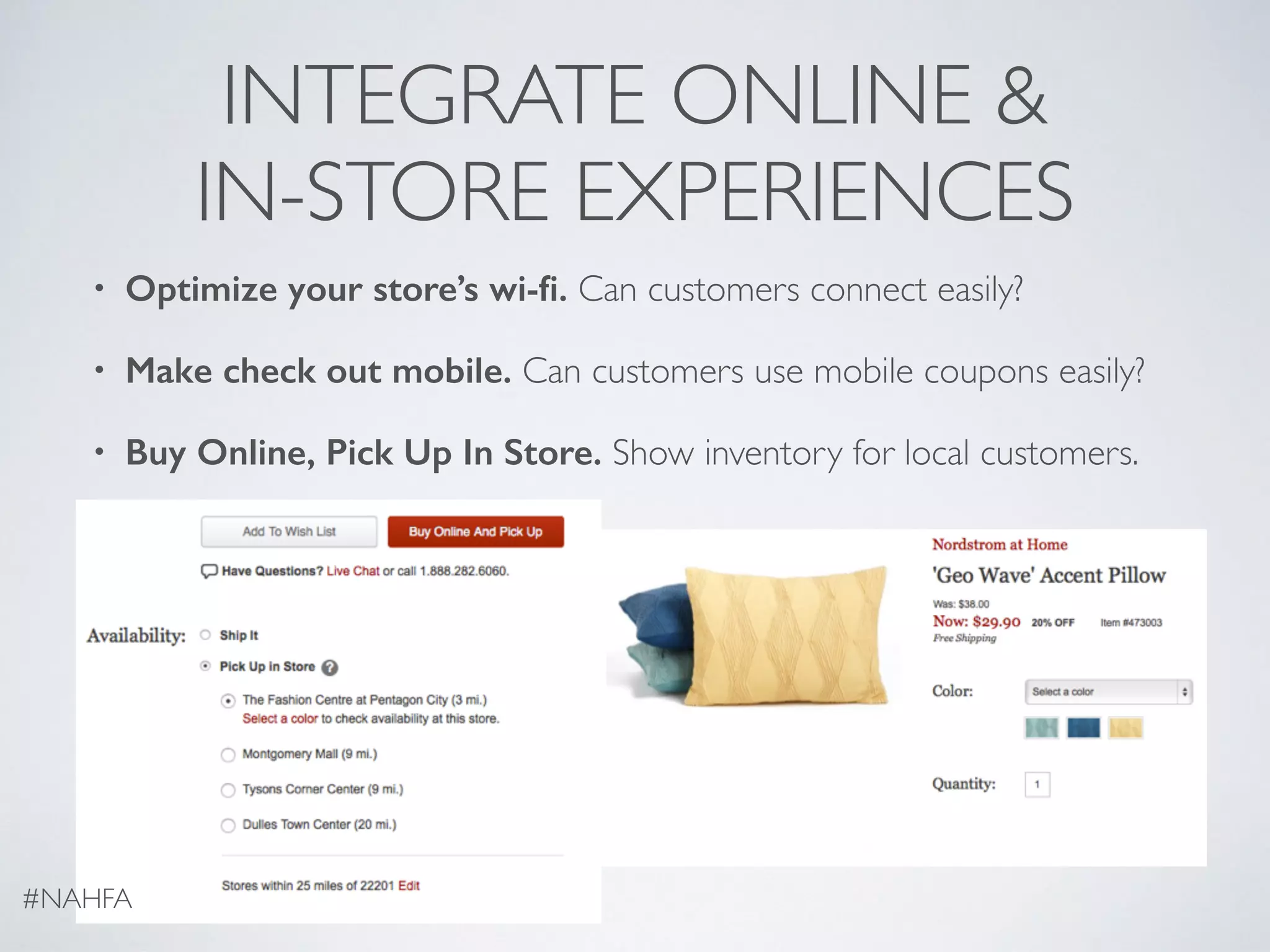INTEGRATE ONLINE &
IN-STORE EXPERIENCES
• Optimize your store’s wi-ﬁ. Can customers connect easily?
• Make check out mobile. Can customers use mobile coupons easily?
• Buy Online, Pick Up In Store. Show inventory for local customers.
#NAHFA
 