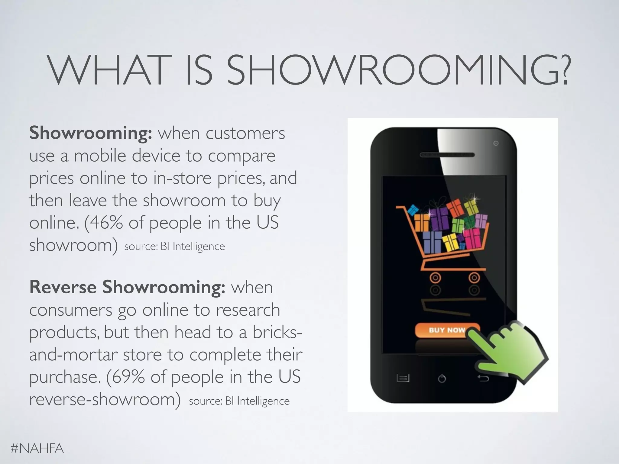 WHAT IS SHOWROOMING?
Showrooming: when customers
use a mobile device to compare
prices online to in-store prices, and
then leave the showroom to buy
online. (46% of people in the US
showroom)
Reverse Showrooming: when
consumers go online to research
products, but then head to a bricks-
and-mortar store to complete their
purchase. (69% of people in the US
reverse-showroom)
#NAHFA
source: BI Intelligence
source: BI Intelligence
 