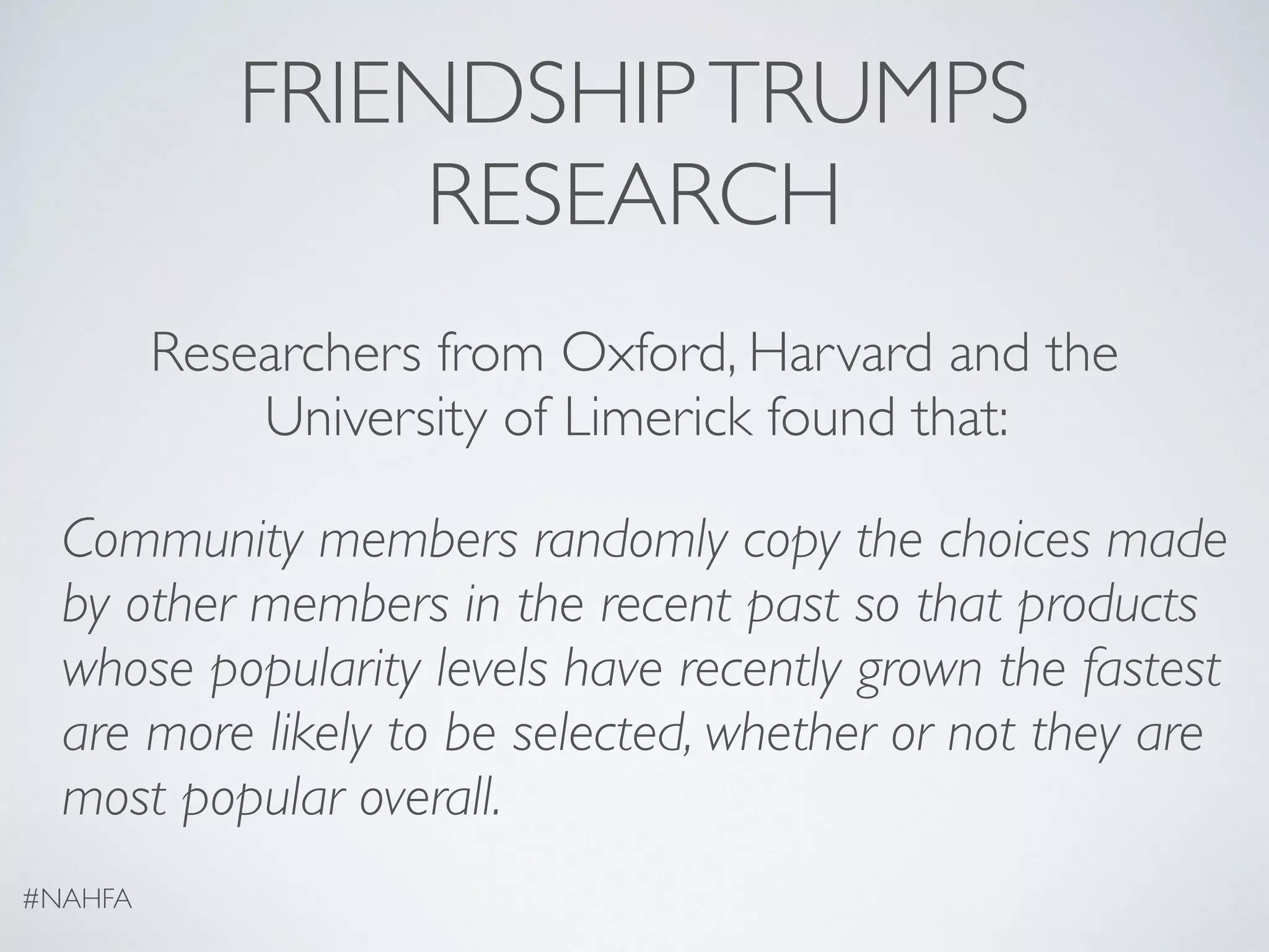 FRIENDSHIPTRUMPS
RESEARCH
Researchers from Oxford, Harvard and the
University of Limerick found that:
Community members randomly copy the choices made
by other members in the recent past so that products
whose popularity levels have recently grown the fastest
are more likely to be selected, whether or not they are
most popular overall.
#NAHFA
 
