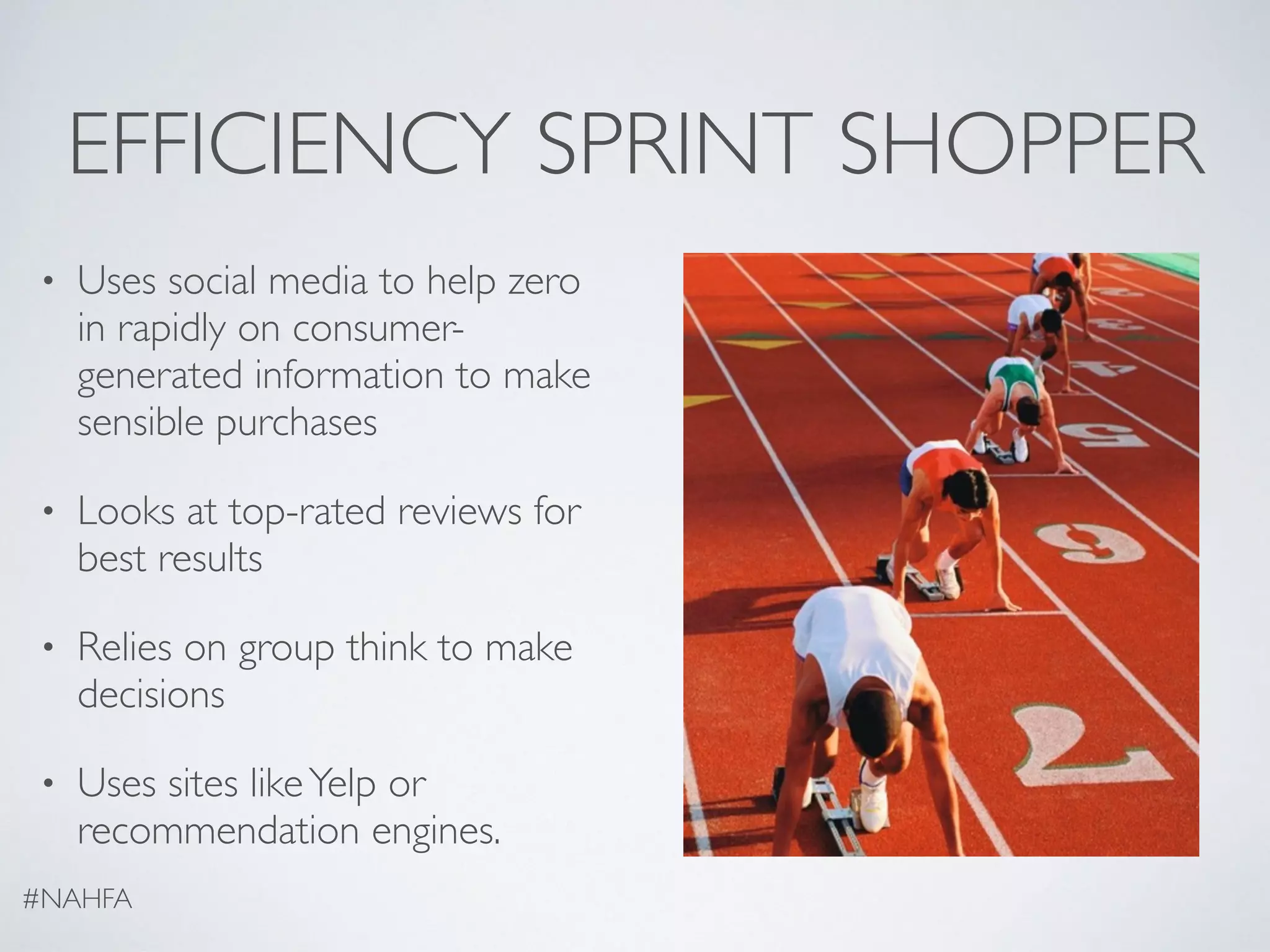 EFFICIENCY SPRINT SHOPPER
• Uses social media to help zero
in rapidly on consumer-
generated information to make
sensible purchases
• Looks at top-rated reviews for
best results
• Relies on group think to make
decisions
• Uses sites likeYelp or
recommendation engines.
#NAHFA
 