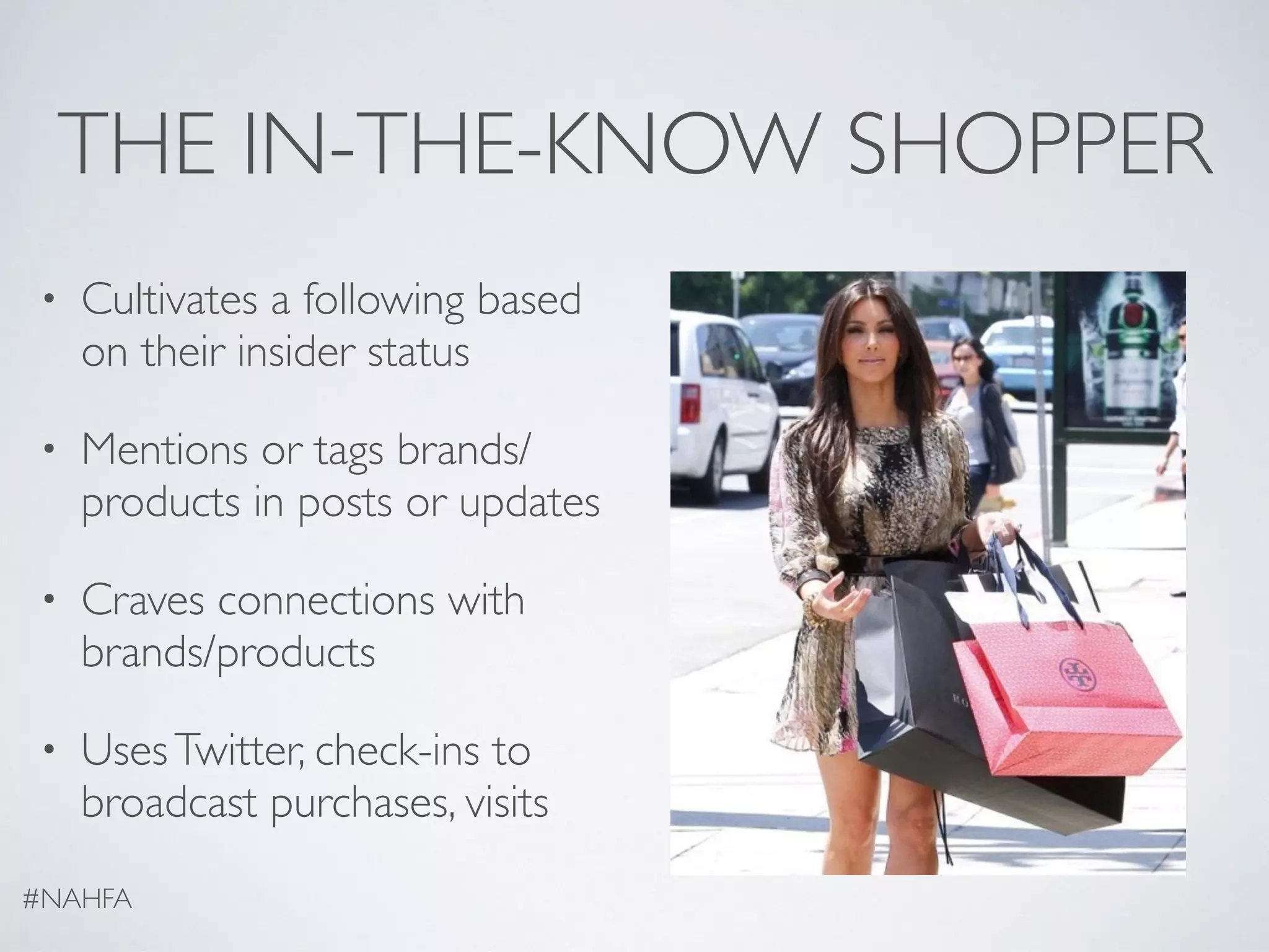 THE IN-THE-KNOW SHOPPER
• Cultivates a following based
on their insider status
• Mentions or tags brands/
products in posts or updates
• Craves connections with
brands/products
• UsesTwitter, check-ins to
broadcast purchases, visits
#NAHFA
 