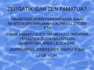 ZERGATIK IZAN ZEN FAMATUA?
GRABITAZIOAREN FENOMENOAK ISAAC
NEWTON BRITAINIARRAK AURKITU ZITUEN
ETA
HARK ASMATU ZUEN GRABITAZIO -INDARRA
ZEHAZTEN DUEN GRABITAZIO
UNIBERTSALAREN LEGEA ERE.
AURRERAGO, EINSTEINEK OSATU ZUEN
LEGE HORI.
 