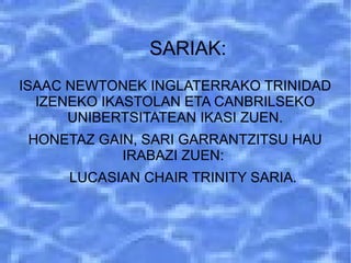SARIAK:
ISAAC NEWTONEK INGLATERRAKO TRINIDAD
IZENEKO IKASTOLAN ETA CANBRILSEKO
UNIBERTSITATEAN IKASI ZUEN.
HONETAZ GAIN, SARI GARRANTZITSU HAU
IRABAZI ZUEN:
LUCASIAN CHAIR TRINITY SARIA.
 