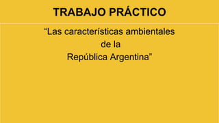 TRABAJO PRÁCTICO 
“Las características ambientales 
de la 
República Argentina” 
 