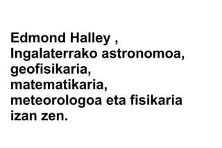 Edmond Halley ,
Ingalaterrako astronomoa,
geofisikaria,
matematikaria,
meteorologoa eta fisikaria
izan zen.
 