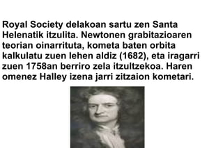 Royal Society delakoan sartu zen Santa
Helenatik itzulita. Newtonen grabitazioaren
teorian oinarrituta, kometa baten orbita
kalkulatu zuen lehen aldiz (1682), eta iragarri
zuen 1758an berriro zela itzultzekoa. Haren
omenez Halley izena jarri zitzaion kometari.
 