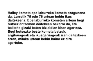 Halley kometa epe laburreko kometa ezagunena
da, Lurretik 75 edo 76 urtean behin ikus
daitekeena. Epe laburreko kometen artean begi
hutsez antzeman daitekeen bakarra da, eta
baliteke gizaki baten bizialdian bitan agertzea.
Begi hutsezko beste kometa batzuk,
argitsuagoak eta ikusgarriagoak izan daitezkeen
arren, milaka urtean behin baino ez dira
agertuko.
 