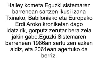 Halley kometa Eguzki sistemaren
   barrenean sartzen ikusi izana
Txinako, Babiloniako eta Europako
    Erdi Aroko kroniketan dago
idatzirik, gorputz zerutar bera zela
  jakin gabe.Eguzki Sistemaren
barrenean 1986an sartu zen azken
  aldiz, eta 2061ean agertuko da
               berriz.
 