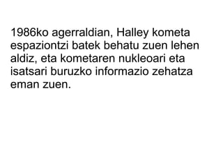 1986ko agerraldian, Halley kometa
espaziontzi batek behatu zuen lehen
aldiz, eta kometaren nukleoari eta
isatsari buruzko informazio zehatza
eman zuen.
 