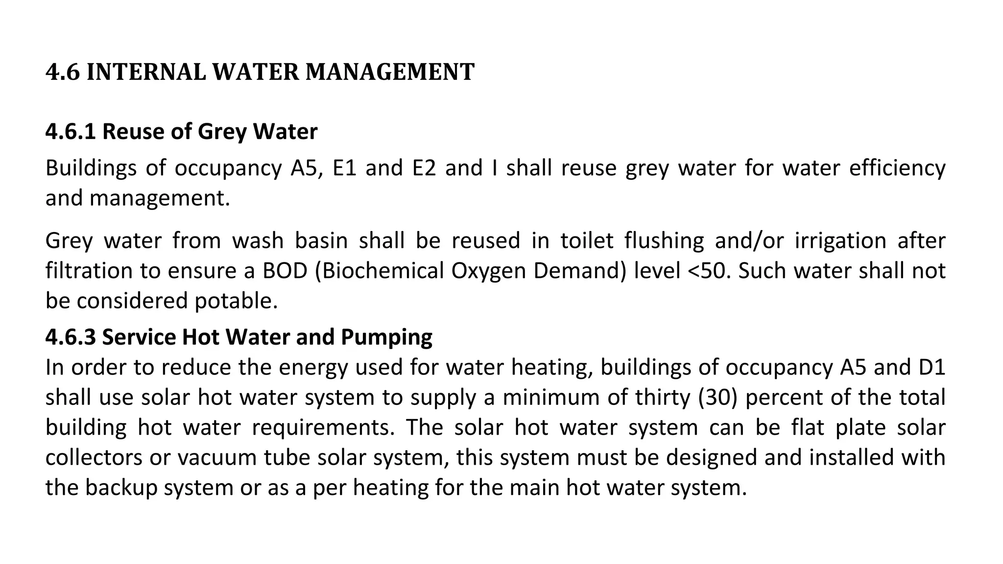 4.6 INTERNAL WATER MANAGEMENT
4.6.1 Reuse of Grey Water
Buildings of occupancy A5, E1 and E2 and I shall reuse grey water for water efficiency
and management.
Grey water from wash basin shall be reused in toilet flushing and/or irrigation after
filtration to ensure a BOD (Biochemical Oxygen Demand) level <50. Such water shall not
be considered potable.
4.6.3 Service Hot Water and Pumping
In order to reduce the energy used for water heating, buildings of occupancy A5 and D1
shall use solar hot water system to supply a minimum of thirty (30) percent of the total
building hot water requirements. The solar hot water system can be flat plate solar
collectors or vacuum tube solar system, this system must be designed and installed with
the backup system or as a per heating for the main hot water system.
 