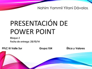 Nahim Yammil Yitani Dávalos. 
PRESENTACIÓN DE 
POWER POINT 
Bloque 2 
Fecha de entrega: 28/10/14 
PFLC III Valle Sur Grupo:104 Ética y Valores 
 