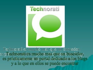 Technorati es mucho mas que un buscador,  es prácticamente un portal dedicado a los blogs  y a lo que en ellos se puede encontrar 